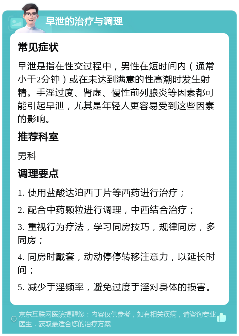 早泄的治疗与调理 常见症状 早泄是指在性交过程中，男性在短时间内（通常小于2分钟）或在未达到满意的性高潮时发生射精。手淫过度、肾虚、慢性前列腺炎等因素都可能引起早泄，尤其是年轻人更容易受到这些因素的影响。 推荐科室 男科 调理要点 1. 使用盐酸达泊西丁片等西药进行治疗； 2. 配合中药颗粒进行调理，中西结合治疗； 3. 重视行为疗法，学习同房技巧，规律同房，多同房； 4. 同房时戴套，动动停停转移注意力，以延长时间； 5. 减少手淫频率，避免过度手淫对身体的损害。