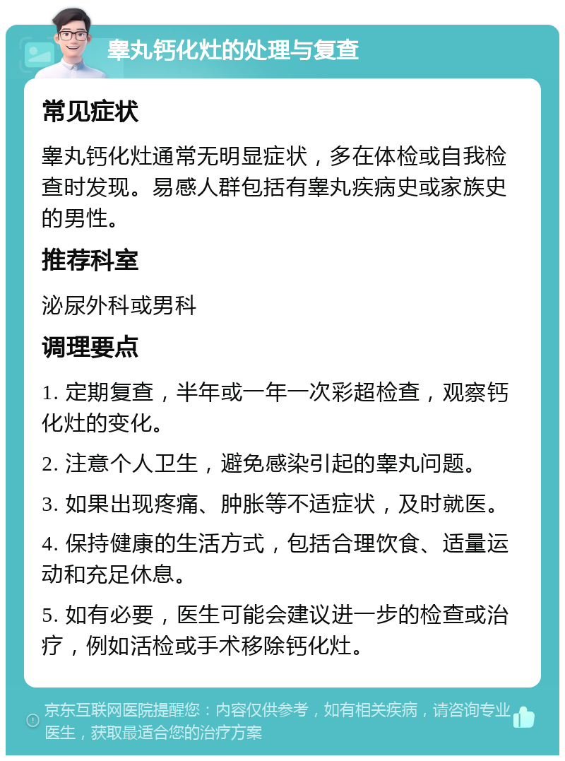 睾丸钙化灶的处理与复查 常见症状 睾丸钙化灶通常无明显症状，多在体检或自我检查时发现。易感人群包括有睾丸疾病史或家族史的男性。 推荐科室 泌尿外科或男科 调理要点 1. 定期复查，半年或一年一次彩超检查，观察钙化灶的变化。 2. 注意个人卫生，避免感染引起的睾丸问题。 3. 如果出现疼痛、肿胀等不适症状，及时就医。 4. 保持健康的生活方式，包括合理饮食、适量运动和充足休息。 5. 如有必要，医生可能会建议进一步的检查或治疗，例如活检或手术移除钙化灶。