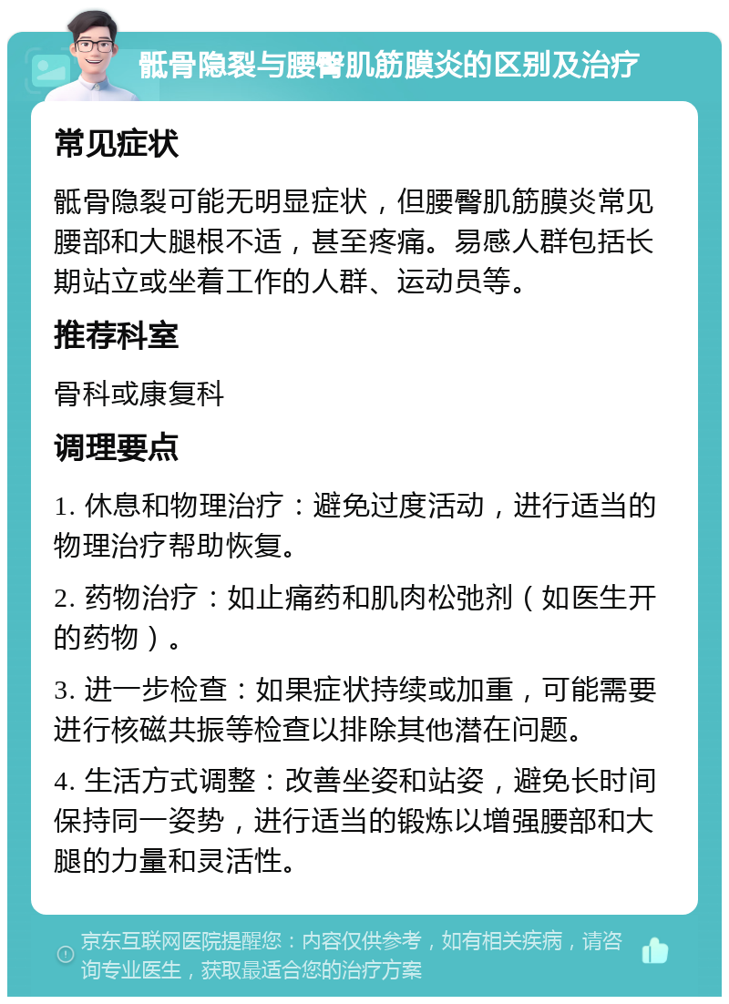 骶骨隐裂与腰臀肌筋膜炎的区别及治疗 常见症状 骶骨隐裂可能无明显症状，但腰臀肌筋膜炎常见腰部和大腿根不适，甚至疼痛。易感人群包括长期站立或坐着工作的人群、运动员等。 推荐科室 骨科或康复科 调理要点 1. 休息和物理治疗：避免过度活动，进行适当的物理治疗帮助恢复。 2. 药物治疗：如止痛药和肌肉松弛剂（如医生开的药物）。 3. 进一步检查：如果症状持续或加重，可能需要进行核磁共振等检查以排除其他潜在问题。 4. 生活方式调整：改善坐姿和站姿，避免长时间保持同一姿势，进行适当的锻炼以增强腰部和大腿的力量和灵活性。