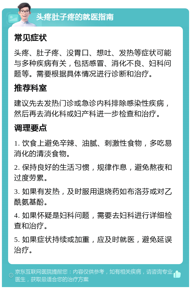 头疼肚子疼的就医指南 常见症状 头疼、肚子疼、没胃口、想吐、发热等症状可能与多种疾病有关，包括感冒、消化不良、妇科问题等。需要根据具体情况进行诊断和治疗。 推荐科室 建议先去发热门诊或急诊内科排除感染性疾病，然后再去消化科或妇产科进一步检查和治疗。 调理要点 1. 饮食上避免辛辣、油腻、刺激性食物，多吃易消化的清淡食物。 2. 保持良好的生活习惯，规律作息，避免熬夜和过度劳累。 3. 如果有发热，及时服用退烧药如布洛芬或对乙酰氨基酚。 4. 如果怀疑是妇科问题，需要去妇科进行详细检查和治疗。 5. 如果症状持续或加重，应及时就医，避免延误治疗。