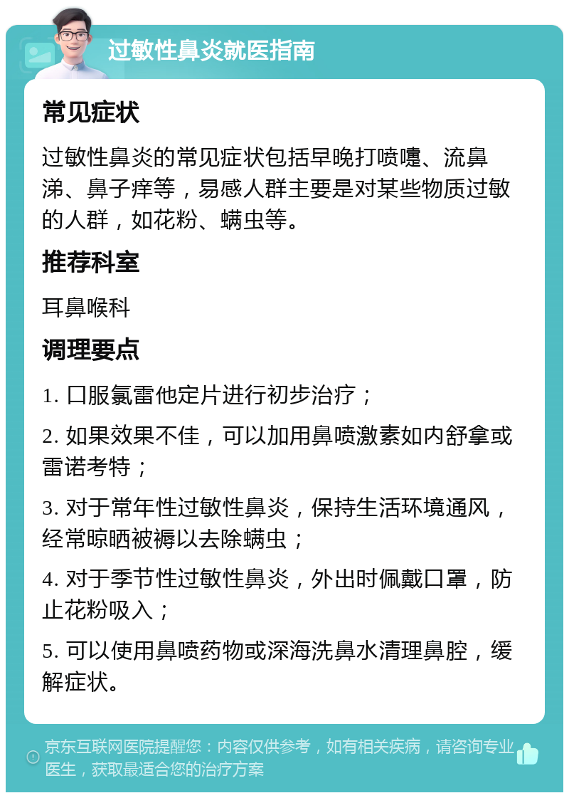 过敏性鼻炎就医指南 常见症状 过敏性鼻炎的常见症状包括早晚打喷嚏、流鼻涕、鼻子痒等，易感人群主要是对某些物质过敏的人群，如花粉、螨虫等。 推荐科室 耳鼻喉科 调理要点 1. 口服氯雷他定片进行初步治疗； 2. 如果效果不佳，可以加用鼻喷激素如内舒拿或雷诺考特； 3. 对于常年性过敏性鼻炎，保持生活环境通风，经常晾晒被褥以去除螨虫； 4. 对于季节性过敏性鼻炎，外出时佩戴口罩，防止花粉吸入； 5. 可以使用鼻喷药物或深海洗鼻水清理鼻腔，缓解症状。