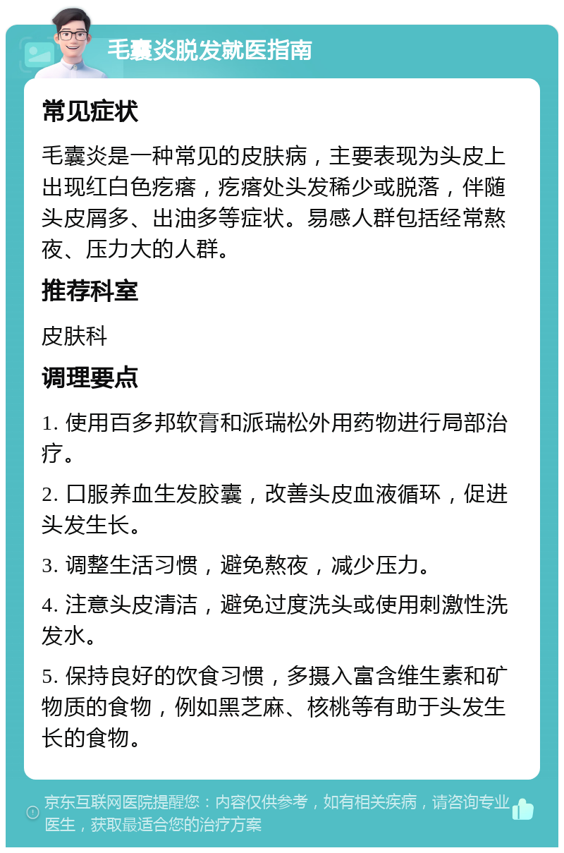 毛囊炎脱发就医指南 常见症状 毛囊炎是一种常见的皮肤病，主要表现为头皮上出现红白色疙瘩，疙瘩处头发稀少或脱落，伴随头皮屑多、出油多等症状。易感人群包括经常熬夜、压力大的人群。 推荐科室 皮肤科 调理要点 1. 使用百多邦软膏和派瑞松外用药物进行局部治疗。 2. 口服养血生发胶囊，改善头皮血液循环，促进头发生长。 3. 调整生活习惯，避免熬夜，减少压力。 4. 注意头皮清洁，避免过度洗头或使用刺激性洗发水。 5. 保持良好的饮食习惯，多摄入富含维生素和矿物质的食物，例如黑芝麻、核桃等有助于头发生长的食物。