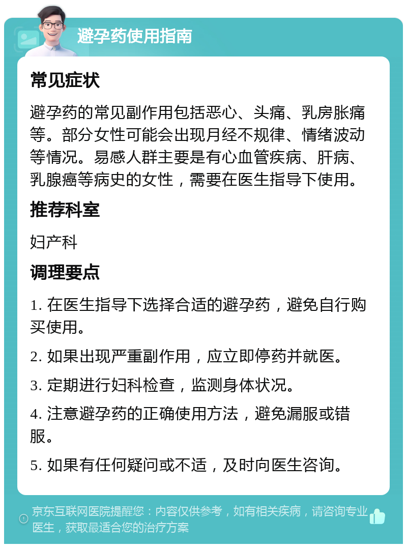 避孕药使用指南 常见症状 避孕药的常见副作用包括恶心、头痛、乳房胀痛等。部分女性可能会出现月经不规律、情绪波动等情况。易感人群主要是有心血管疾病、肝病、乳腺癌等病史的女性，需要在医生指导下使用。 推荐科室 妇产科 调理要点 1. 在医生指导下选择合适的避孕药，避免自行购买使用。 2. 如果出现严重副作用，应立即停药并就医。 3. 定期进行妇科检查，监测身体状况。 4. 注意避孕药的正确使用方法，避免漏服或错服。 5. 如果有任何疑问或不适，及时向医生咨询。