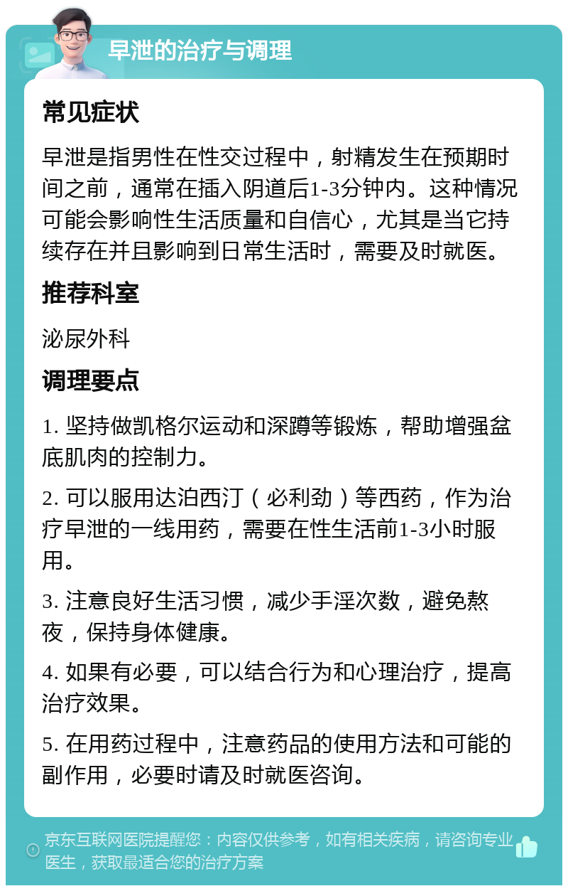 早泄的治疗与调理 常见症状 早泄是指男性在性交过程中，射精发生在预期时间之前，通常在插入阴道后1-3分钟内。这种情况可能会影响性生活质量和自信心，尤其是当它持续存在并且影响到日常生活时，需要及时就医。 推荐科室 泌尿外科 调理要点 1. 坚持做凯格尔运动和深蹲等锻炼，帮助增强盆底肌肉的控制力。 2. 可以服用达泊西汀（必利劲）等西药，作为治疗早泄的一线用药，需要在性生活前1-3小时服用。 3. 注意良好生活习惯，减少手淫次数，避免熬夜，保持身体健康。 4. 如果有必要，可以结合行为和心理治疗，提高治疗效果。 5. 在用药过程中，注意药品的使用方法和可能的副作用，必要时请及时就医咨询。