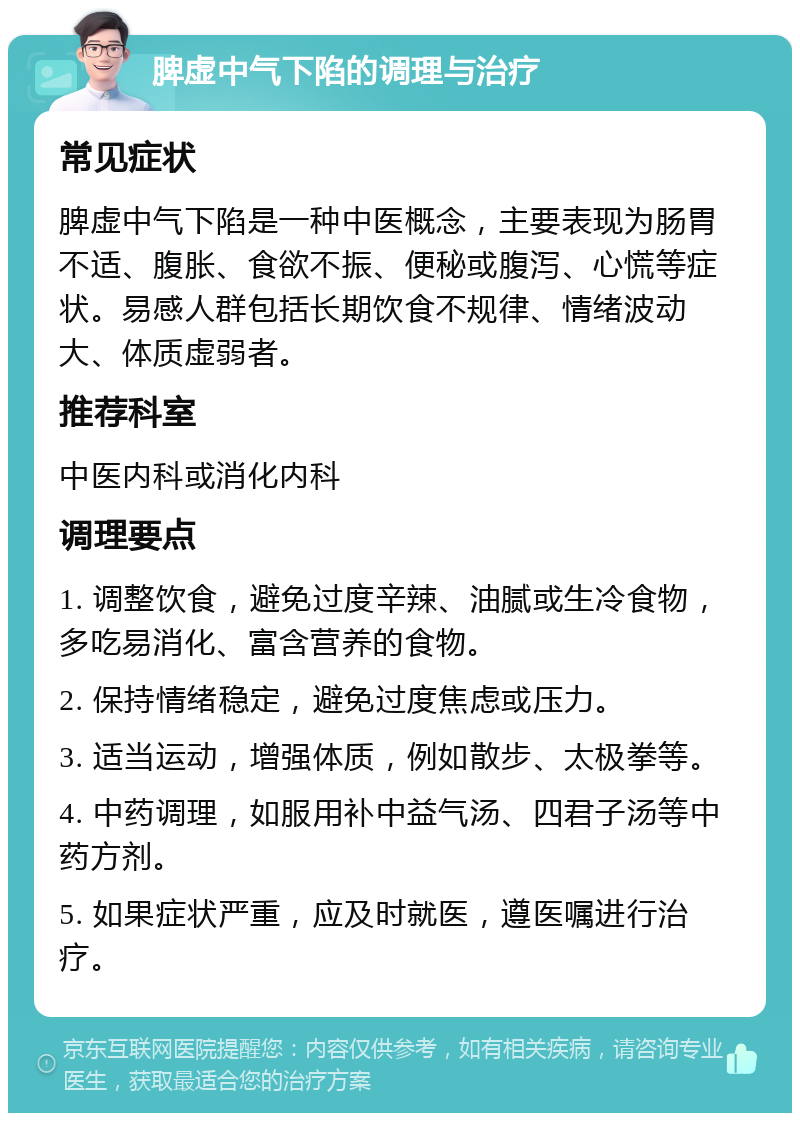 脾虚中气下陷的调理与治疗 常见症状 脾虚中气下陷是一种中医概念，主要表现为肠胃不适、腹胀、食欲不振、便秘或腹泻、心慌等症状。易感人群包括长期饮食不规律、情绪波动大、体质虚弱者。 推荐科室 中医内科或消化内科 调理要点 1. 调整饮食，避免过度辛辣、油腻或生冷食物，多吃易消化、富含营养的食物。 2. 保持情绪稳定，避免过度焦虑或压力。 3. 适当运动，增强体质，例如散步、太极拳等。 4. 中药调理，如服用补中益气汤、四君子汤等中药方剂。 5. 如果症状严重，应及时就医，遵医嘱进行治疗。