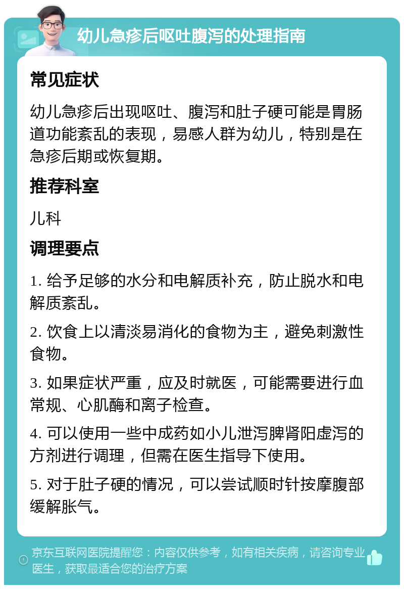 幼儿急疹后呕吐腹泻的处理指南 常见症状 幼儿急疹后出现呕吐、腹泻和肚子硬可能是胃肠道功能紊乱的表现，易感人群为幼儿，特别是在急疹后期或恢复期。 推荐科室 儿科 调理要点 1. 给予足够的水分和电解质补充，防止脱水和电解质紊乱。 2. 饮食上以清淡易消化的食物为主，避免刺激性食物。 3. 如果症状严重，应及时就医，可能需要进行血常规、心肌酶和离子检查。 4. 可以使用一些中成药如小儿泄泻脾肾阳虚泻的方剂进行调理，但需在医生指导下使用。 5. 对于肚子硬的情况，可以尝试顺时针按摩腹部缓解胀气。