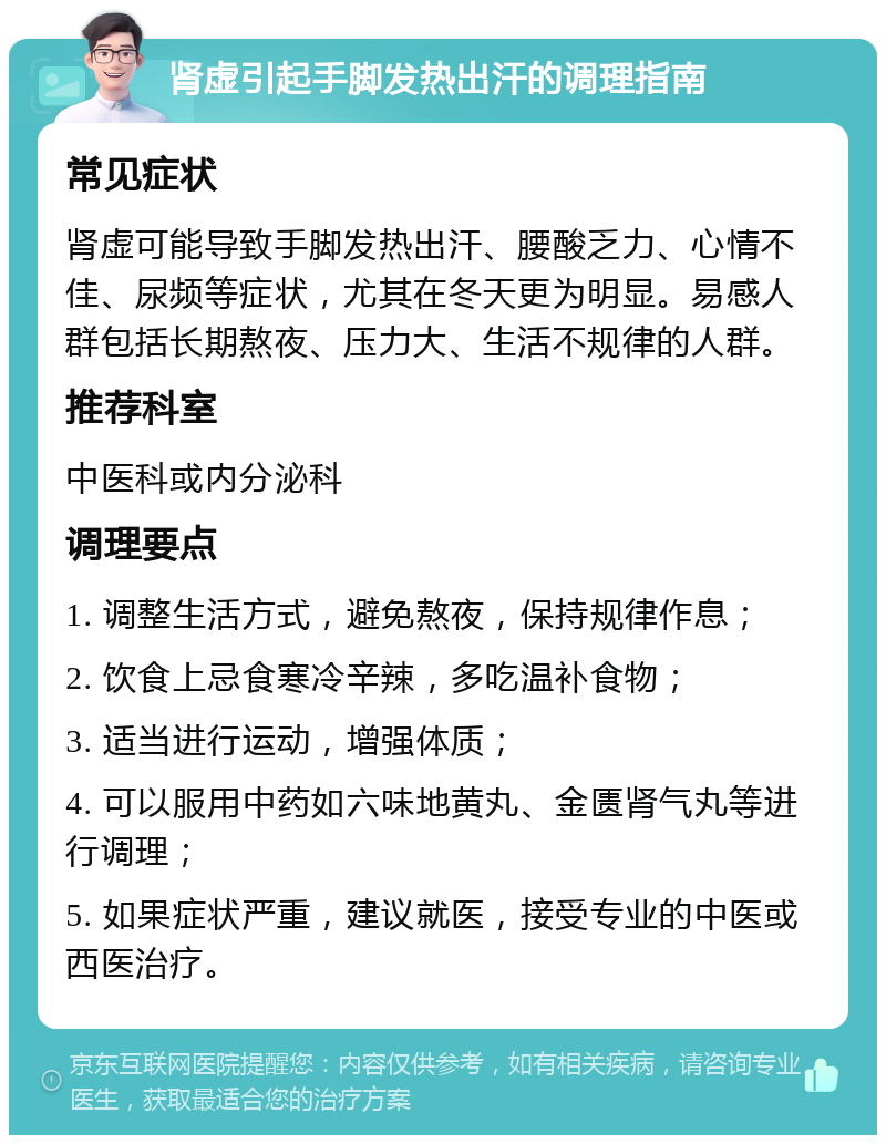 肾虚引起手脚发热出汗的调理指南 常见症状 肾虚可能导致手脚发热出汗、腰酸乏力、心情不佳、尿频等症状，尤其在冬天更为明显。易感人群包括长期熬夜、压力大、生活不规律的人群。 推荐科室 中医科或内分泌科 调理要点 1. 调整生活方式，避免熬夜，保持规律作息； 2. 饮食上忌食寒冷辛辣，多吃温补食物； 3. 适当进行运动，增强体质； 4. 可以服用中药如六味地黄丸、金匮肾气丸等进行调理； 5. 如果症状严重，建议就医，接受专业的中医或西医治疗。