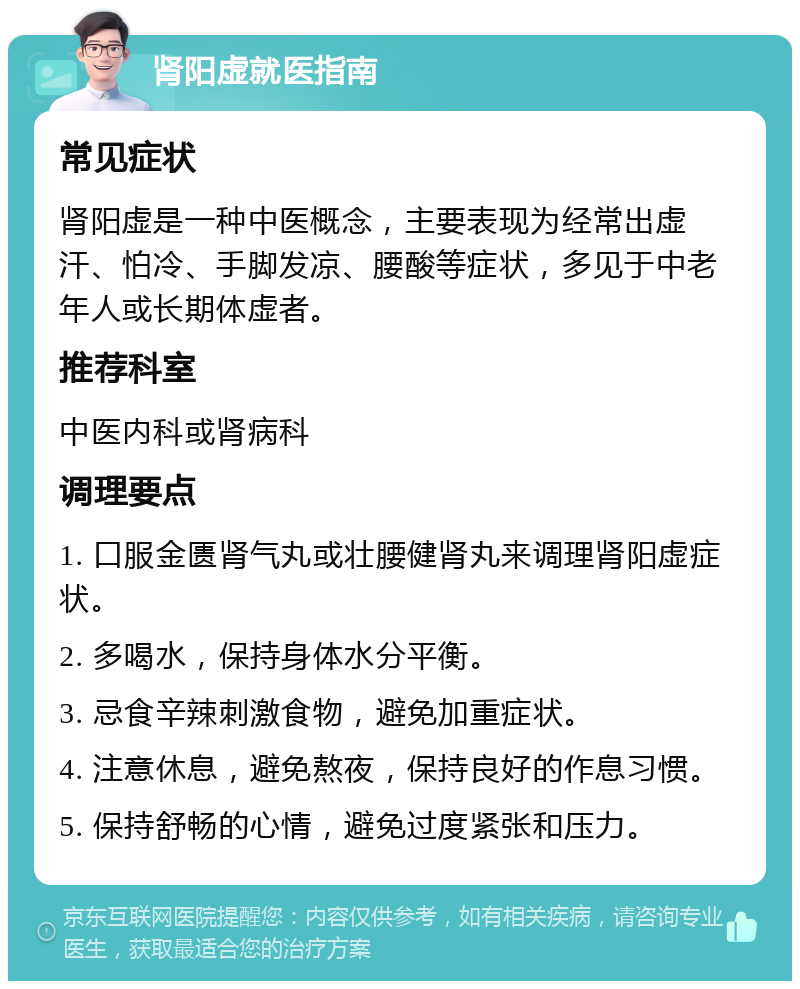 肾阳虚就医指南 常见症状 肾阳虚是一种中医概念，主要表现为经常出虚汗、怕冷、手脚发凉、腰酸等症状，多见于中老年人或长期体虚者。 推荐科室 中医内科或肾病科 调理要点 1. 口服金匮肾气丸或壮腰健肾丸来调理肾阳虚症状。 2. 多喝水，保持身体水分平衡。 3. 忌食辛辣刺激食物，避免加重症状。 4. 注意休息，避免熬夜，保持良好的作息习惯。 5. 保持舒畅的心情，避免过度紧张和压力。