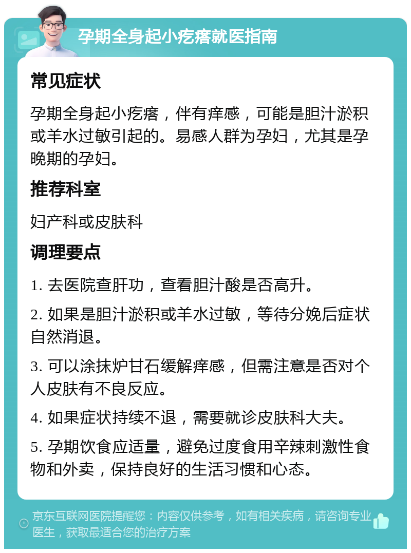 孕期全身起小疙瘩就医指南 常见症状 孕期全身起小疙瘩，伴有痒感，可能是胆汁淤积或羊水过敏引起的。易感人群为孕妇，尤其是孕晚期的孕妇。 推荐科室 妇产科或皮肤科 调理要点 1. 去医院查肝功，查看胆汁酸是否高升。 2. 如果是胆汁淤积或羊水过敏，等待分娩后症状自然消退。 3. 可以涂抹炉甘石缓解痒感，但需注意是否对个人皮肤有不良反应。 4. 如果症状持续不退，需要就诊皮肤科大夫。 5. 孕期饮食应适量，避免过度食用辛辣刺激性食物和外卖，保持良好的生活习惯和心态。