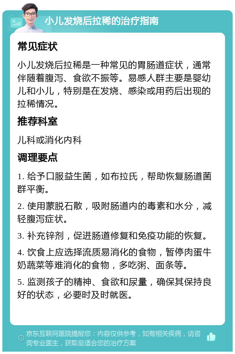 小儿发烧后拉稀的治疗指南 常见症状 小儿发烧后拉稀是一种常见的胃肠道症状，通常伴随着腹泻、食欲不振等。易感人群主要是婴幼儿和小儿，特别是在发烧、感染或用药后出现的拉稀情况。 推荐科室 儿科或消化内科 调理要点 1. 给予口服益生菌，如布拉氏，帮助恢复肠道菌群平衡。 2. 使用蒙脱石散，吸附肠道内的毒素和水分，减轻腹泻症状。 3. 补充锌剂，促进肠道修复和免疫功能的恢复。 4. 饮食上应选择流质易消化的食物，暂停肉蛋牛奶蔬菜等难消化的食物，多吃粥、面条等。 5. 监测孩子的精神、食欲和尿量，确保其保持良好的状态，必要时及时就医。