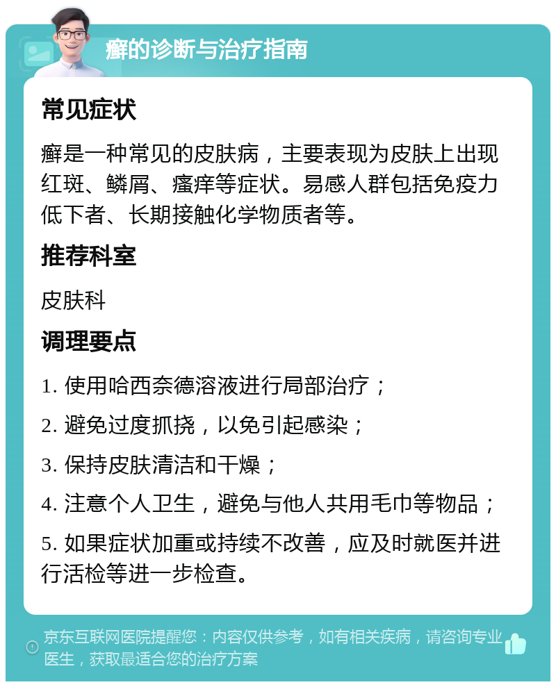 癣的诊断与治疗指南 常见症状 癣是一种常见的皮肤病，主要表现为皮肤上出现红斑、鳞屑、瘙痒等症状。易感人群包括免疫力低下者、长期接触化学物质者等。 推荐科室 皮肤科 调理要点 1. 使用哈西奈德溶液进行局部治疗； 2. 避免过度抓挠，以免引起感染； 3. 保持皮肤清洁和干燥； 4. 注意个人卫生，避免与他人共用毛巾等物品； 5. 如果症状加重或持续不改善，应及时就医并进行活检等进一步检查。