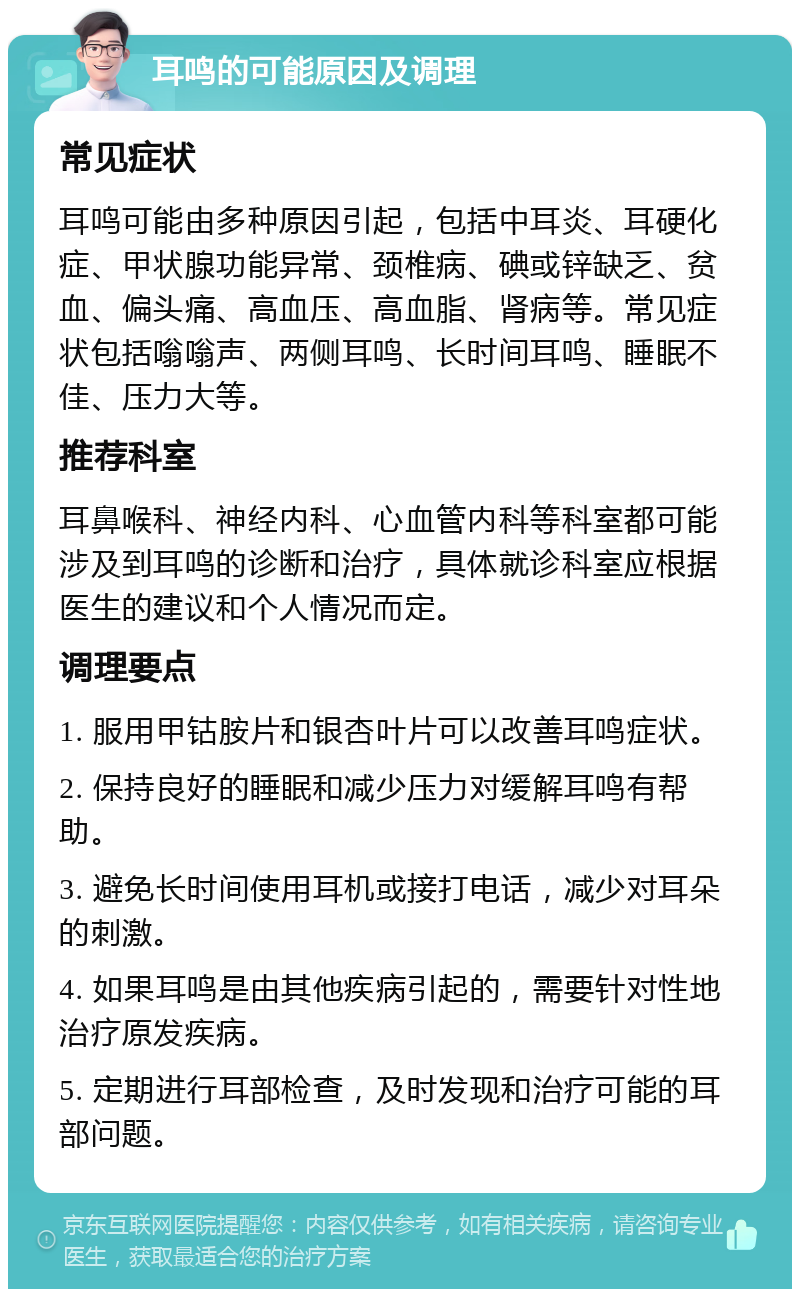 耳鸣的可能原因及调理 常见症状 耳鸣可能由多种原因引起，包括中耳炎、耳硬化症、甲状腺功能异常、颈椎病、碘或锌缺乏、贫血、偏头痛、高血压、高血脂、肾病等。常见症状包括嗡嗡声、两侧耳鸣、长时间耳鸣、睡眠不佳、压力大等。 推荐科室 耳鼻喉科、神经内科、心血管内科等科室都可能涉及到耳鸣的诊断和治疗，具体就诊科室应根据医生的建议和个人情况而定。 调理要点 1. 服用甲钴胺片和银杏叶片可以改善耳鸣症状。 2. 保持良好的睡眠和减少压力对缓解耳鸣有帮助。 3. 避免长时间使用耳机或接打电话，减少对耳朵的刺激。 4. 如果耳鸣是由其他疾病引起的，需要针对性地治疗原发疾病。 5. 定期进行耳部检查，及时发现和治疗可能的耳部问题。