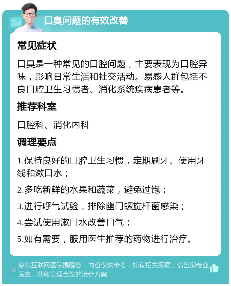 口臭问题的有效改善 常见症状 口臭是一种常见的口腔问题，主要表现为口腔异味，影响日常生活和社交活动。易感人群包括不良口腔卫生习惯者、消化系统疾病患者等。 推荐科室 口腔科、消化内科 调理要点 1.保持良好的口腔卫生习惯，定期刷牙、使用牙线和漱口水； 2.多吃新鲜的水果和蔬菜，避免过饱； 3.进行呼气试验，排除幽门螺旋杆菌感染； 4.尝试使用漱口水改善口气； 5.如有需要，服用医生推荐的药物进行治疗。