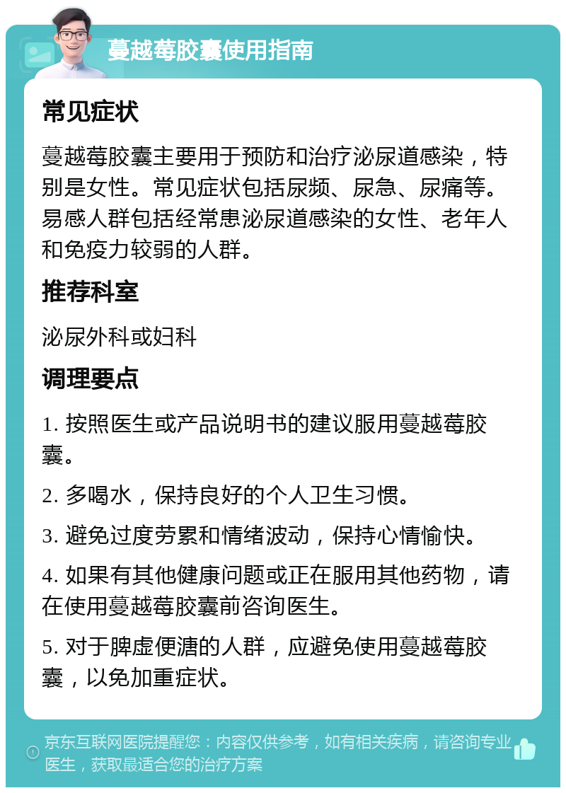 蔓越莓胶囊使用指南 常见症状 蔓越莓胶囊主要用于预防和治疗泌尿道感染，特别是女性。常见症状包括尿频、尿急、尿痛等。易感人群包括经常患泌尿道感染的女性、老年人和免疫力较弱的人群。 推荐科室 泌尿外科或妇科 调理要点 1. 按照医生或产品说明书的建议服用蔓越莓胶囊。 2. 多喝水，保持良好的个人卫生习惯。 3. 避免过度劳累和情绪波动，保持心情愉快。 4. 如果有其他健康问题或正在服用其他药物，请在使用蔓越莓胶囊前咨询医生。 5. 对于脾虚便溏的人群，应避免使用蔓越莓胶囊，以免加重症状。