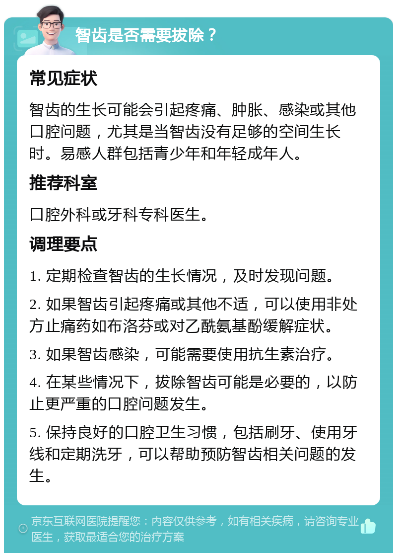 智齿是否需要拔除？ 常见症状 智齿的生长可能会引起疼痛、肿胀、感染或其他口腔问题，尤其是当智齿没有足够的空间生长时。易感人群包括青少年和年轻成年人。 推荐科室 口腔外科或牙科专科医生。 调理要点 1. 定期检查智齿的生长情况，及时发现问题。 2. 如果智齿引起疼痛或其他不适，可以使用非处方止痛药如布洛芬或对乙酰氨基酚缓解症状。 3. 如果智齿感染，可能需要使用抗生素治疗。 4. 在某些情况下，拔除智齿可能是必要的，以防止更严重的口腔问题发生。 5. 保持良好的口腔卫生习惯，包括刷牙、使用牙线和定期洗牙，可以帮助预防智齿相关问题的发生。