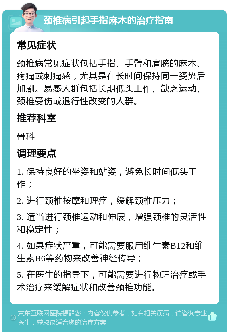 颈椎病引起手指麻木的治疗指南 常见症状 颈椎病常见症状包括手指、手臂和肩膀的麻木、疼痛或刺痛感，尤其是在长时间保持同一姿势后加剧。易感人群包括长期低头工作、缺乏运动、颈椎受伤或退行性改变的人群。 推荐科室 骨科 调理要点 1. 保持良好的坐姿和站姿，避免长时间低头工作； 2. 进行颈椎按摩和理疗，缓解颈椎压力； 3. 适当进行颈椎运动和伸展，增强颈椎的灵活性和稳定性； 4. 如果症状严重，可能需要服用维生素B12和维生素B6等药物来改善神经传导； 5. 在医生的指导下，可能需要进行物理治疗或手术治疗来缓解症状和改善颈椎功能。