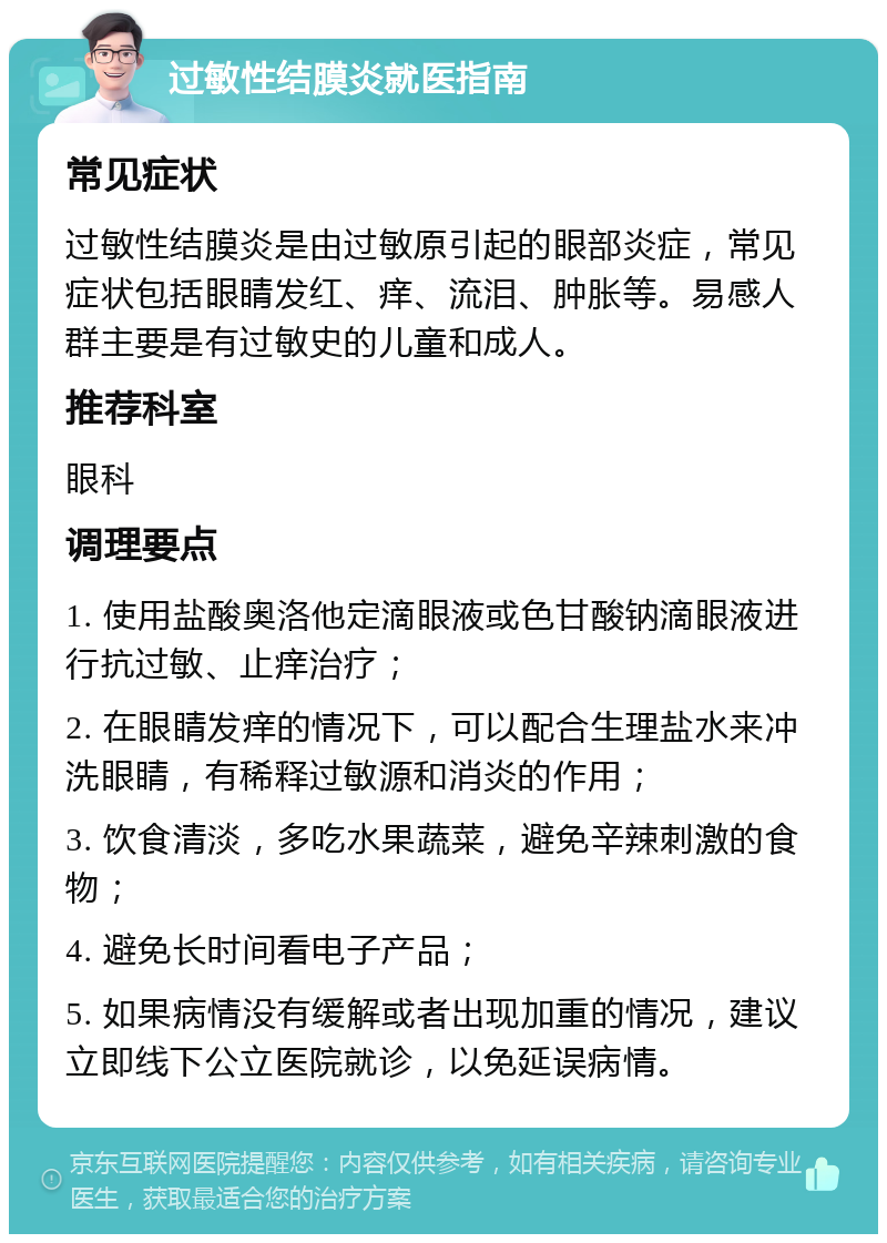 过敏性结膜炎就医指南 常见症状 过敏性结膜炎是由过敏原引起的眼部炎症，常见症状包括眼睛发红、痒、流泪、肿胀等。易感人群主要是有过敏史的儿童和成人。 推荐科室 眼科 调理要点 1. 使用盐酸奥洛他定滴眼液或色甘酸钠滴眼液进行抗过敏、止痒治疗； 2. 在眼睛发痒的情况下，可以配合生理盐水来冲洗眼睛，有稀释过敏源和消炎的作用； 3. 饮食清淡，多吃水果蔬菜，避免辛辣刺激的食物； 4. 避免长时间看电子产品； 5. 如果病情没有缓解或者出现加重的情况，建议立即线下公立医院就诊，以免延误病情。