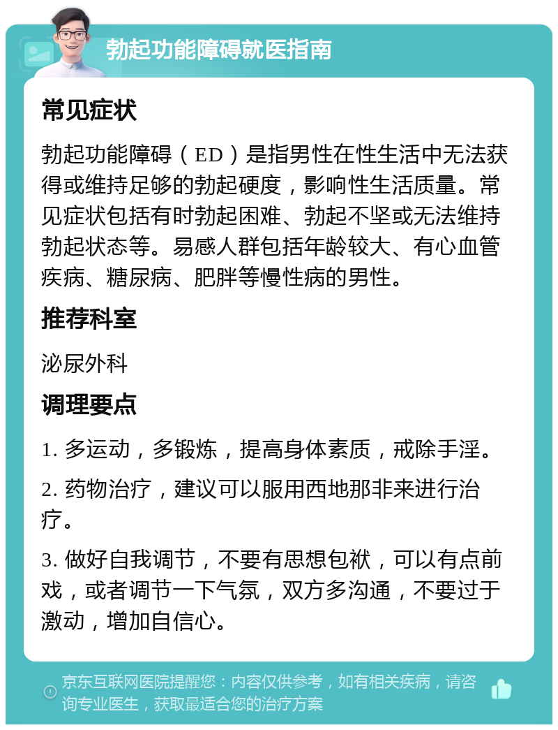 勃起功能障碍就医指南 常见症状 勃起功能障碍（ED）是指男性在性生活中无法获得或维持足够的勃起硬度，影响性生活质量。常见症状包括有时勃起困难、勃起不坚或无法维持勃起状态等。易感人群包括年龄较大、有心血管疾病、糖尿病、肥胖等慢性病的男性。 推荐科室 泌尿外科 调理要点 1. 多运动，多锻炼，提高身体素质，戒除手淫。 2. 药物治疗，建议可以服用西地那非来进行治疗。 3. 做好自我调节，不要有思想包袱，可以有点前戏，或者调节一下气氛，双方多沟通，不要过于激动，增加自信心。