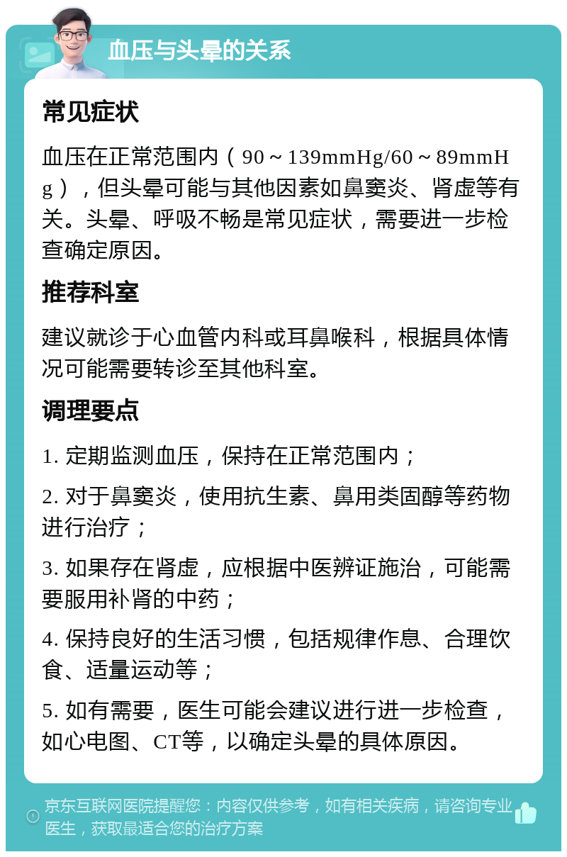 血压与头晕的关系 常见症状 血压在正常范围内（90～139mmHg/60～89mmHg），但头晕可能与其他因素如鼻窦炎、肾虚等有关。头晕、呼吸不畅是常见症状，需要进一步检查确定原因。 推荐科室 建议就诊于心血管内科或耳鼻喉科，根据具体情况可能需要转诊至其他科室。 调理要点 1. 定期监测血压，保持在正常范围内； 2. 对于鼻窦炎，使用抗生素、鼻用类固醇等药物进行治疗； 3. 如果存在肾虚，应根据中医辨证施治，可能需要服用补肾的中药； 4. 保持良好的生活习惯，包括规律作息、合理饮食、适量运动等； 5. 如有需要，医生可能会建议进行进一步检查，如心电图、CT等，以确定头晕的具体原因。