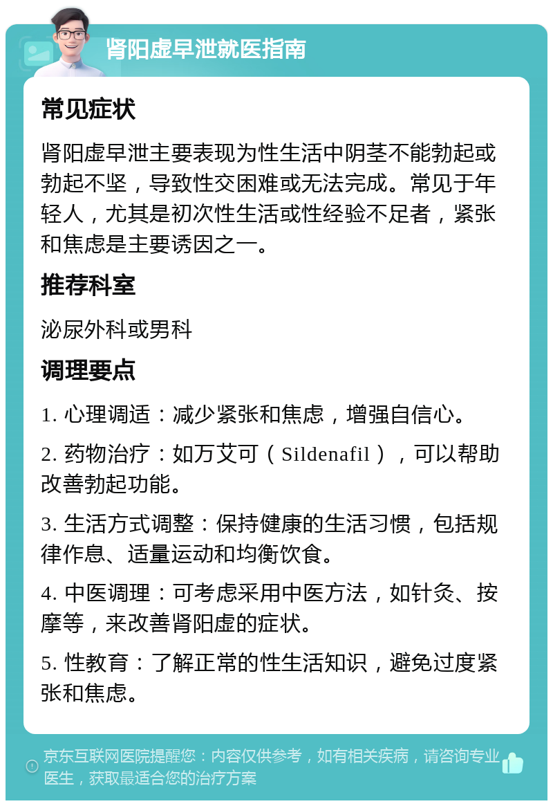 肾阳虚早泄就医指南 常见症状 肾阳虚早泄主要表现为性生活中阴茎不能勃起或勃起不坚，导致性交困难或无法完成。常见于年轻人，尤其是初次性生活或性经验不足者，紧张和焦虑是主要诱因之一。 推荐科室 泌尿外科或男科 调理要点 1. 心理调适：减少紧张和焦虑，增强自信心。 2. 药物治疗：如万艾可（Sildenafil），可以帮助改善勃起功能。 3. 生活方式调整：保持健康的生活习惯，包括规律作息、适量运动和均衡饮食。 4. 中医调理：可考虑采用中医方法，如针灸、按摩等，来改善肾阳虚的症状。 5. 性教育：了解正常的性生活知识，避免过度紧张和焦虑。