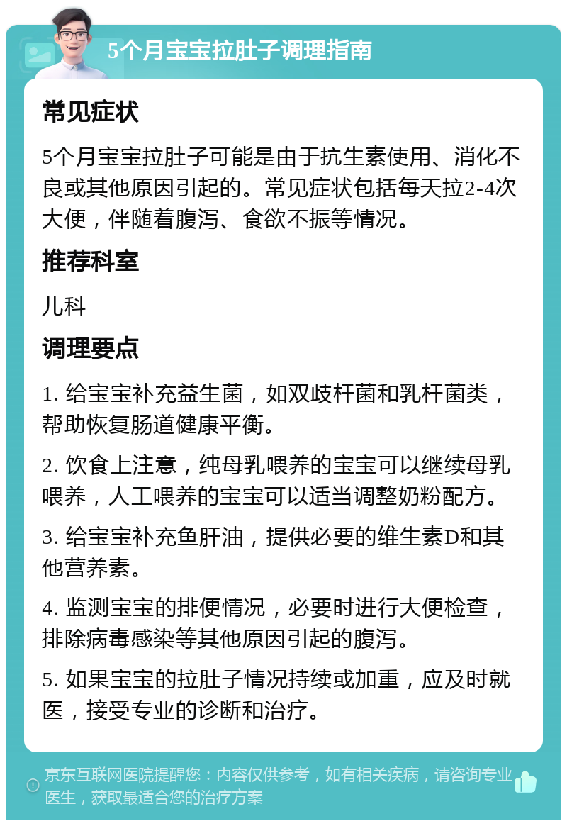 5个月宝宝拉肚子调理指南 常见症状 5个月宝宝拉肚子可能是由于抗生素使用、消化不良或其他原因引起的。常见症状包括每天拉2-4次大便，伴随着腹泻、食欲不振等情况。 推荐科室 儿科 调理要点 1. 给宝宝补充益生菌，如双歧杆菌和乳杆菌类，帮助恢复肠道健康平衡。 2. 饮食上注意，纯母乳喂养的宝宝可以继续母乳喂养，人工喂养的宝宝可以适当调整奶粉配方。 3. 给宝宝补充鱼肝油，提供必要的维生素D和其他营养素。 4. 监测宝宝的排便情况，必要时进行大便检查，排除病毒感染等其他原因引起的腹泻。 5. 如果宝宝的拉肚子情况持续或加重，应及时就医，接受专业的诊断和治疗。