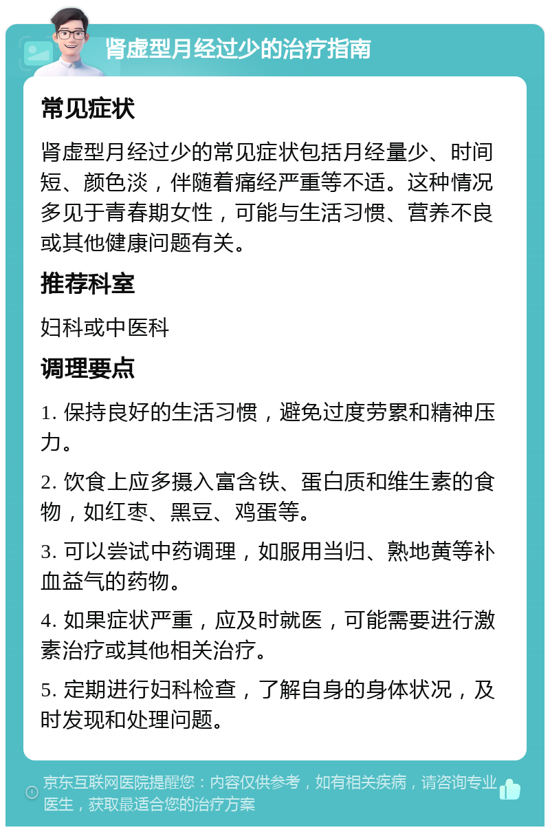 肾虚型月经过少的治疗指南 常见症状 肾虚型月经过少的常见症状包括月经量少、时间短、颜色淡，伴随着痛经严重等不适。这种情况多见于青春期女性，可能与生活习惯、营养不良或其他健康问题有关。 推荐科室 妇科或中医科 调理要点 1. 保持良好的生活习惯，避免过度劳累和精神压力。 2. 饮食上应多摄入富含铁、蛋白质和维生素的食物，如红枣、黑豆、鸡蛋等。 3. 可以尝试中药调理，如服用当归、熟地黄等补血益气的药物。 4. 如果症状严重，应及时就医，可能需要进行激素治疗或其他相关治疗。 5. 定期进行妇科检查，了解自身的身体状况，及时发现和处理问题。