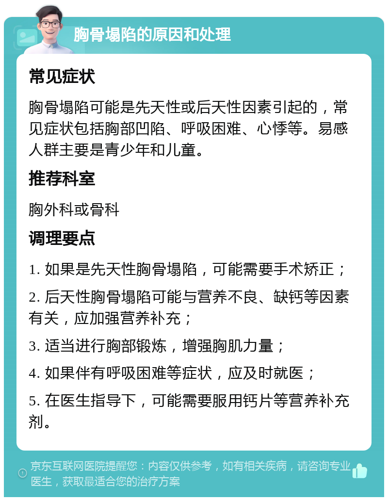 胸骨塌陷的原因和处理 常见症状 胸骨塌陷可能是先天性或后天性因素引起的，常见症状包括胸部凹陷、呼吸困难、心悸等。易感人群主要是青少年和儿童。 推荐科室 胸外科或骨科 调理要点 1. 如果是先天性胸骨塌陷，可能需要手术矫正； 2. 后天性胸骨塌陷可能与营养不良、缺钙等因素有关，应加强营养补充； 3. 适当进行胸部锻炼，增强胸肌力量； 4. 如果伴有呼吸困难等症状，应及时就医； 5. 在医生指导下，可能需要服用钙片等营养补充剂。