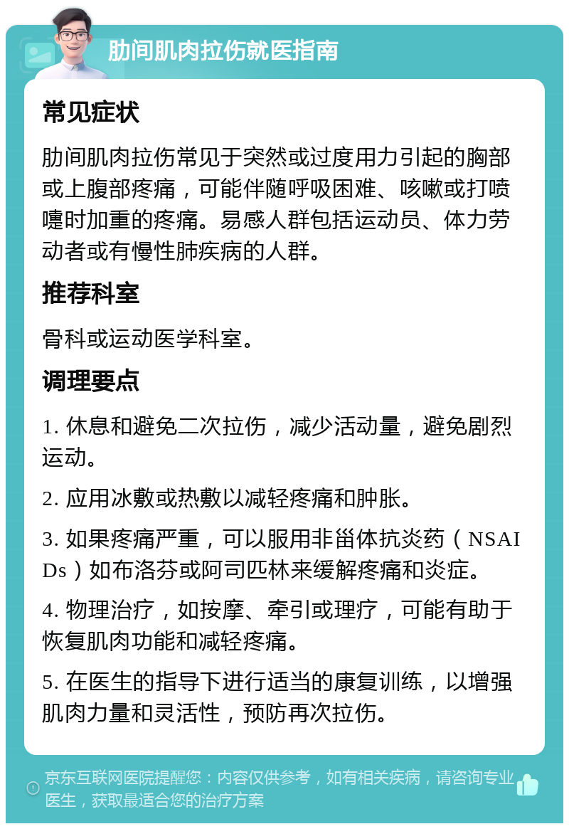 肋间肌肉拉伤就医指南 常见症状 肋间肌肉拉伤常见于突然或过度用力引起的胸部或上腹部疼痛，可能伴随呼吸困难、咳嗽或打喷嚏时加重的疼痛。易感人群包括运动员、体力劳动者或有慢性肺疾病的人群。 推荐科室 骨科或运动医学科室。 调理要点 1. 休息和避免二次拉伤，减少活动量，避免剧烈运动。 2. 应用冰敷或热敷以减轻疼痛和肿胀。 3. 如果疼痛严重，可以服用非甾体抗炎药（NSAIDs）如布洛芬或阿司匹林来缓解疼痛和炎症。 4. 物理治疗，如按摩、牵引或理疗，可能有助于恢复肌肉功能和减轻疼痛。 5. 在医生的指导下进行适当的康复训练，以增强肌肉力量和灵活性，预防再次拉伤。