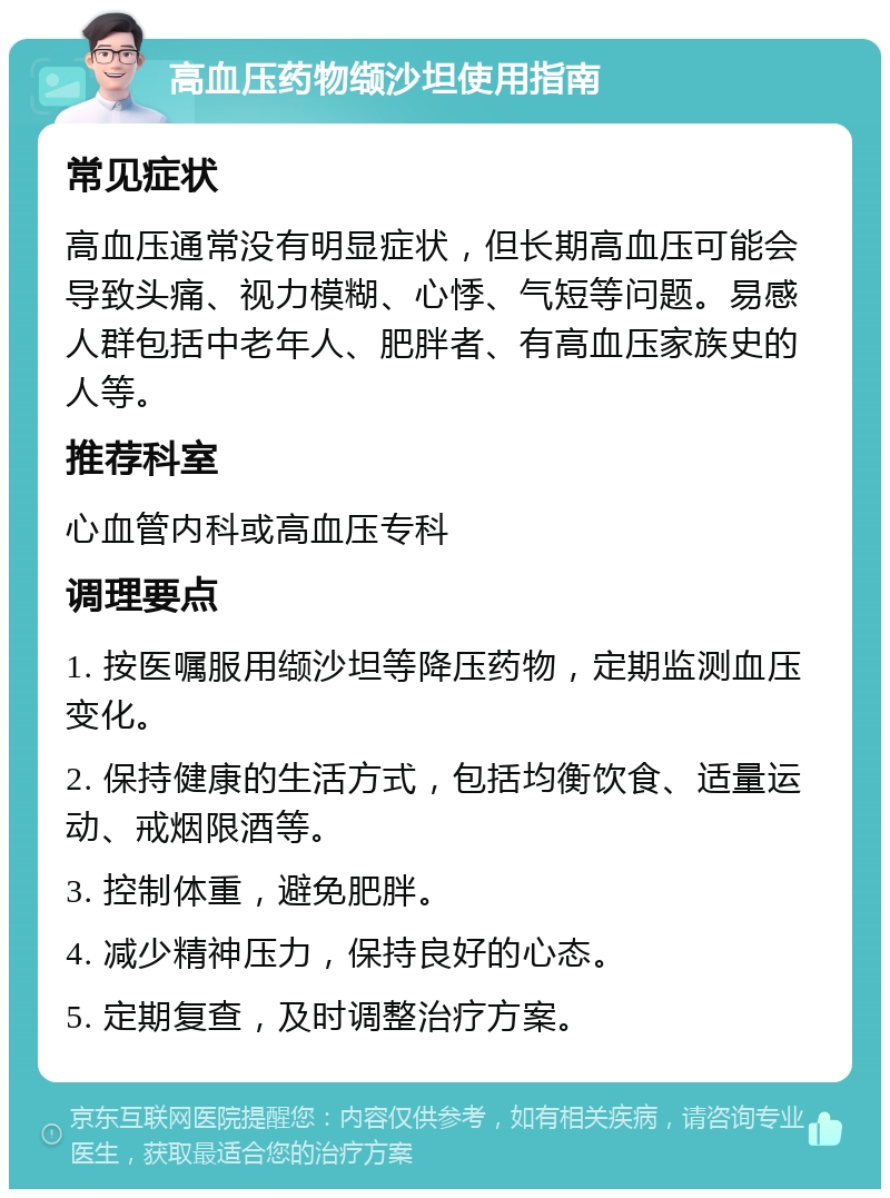 高血压药物缬沙坦使用指南 常见症状 高血压通常没有明显症状，但长期高血压可能会导致头痛、视力模糊、心悸、气短等问题。易感人群包括中老年人、肥胖者、有高血压家族史的人等。 推荐科室 心血管内科或高血压专科 调理要点 1. 按医嘱服用缬沙坦等降压药物，定期监测血压变化。 2. 保持健康的生活方式，包括均衡饮食、适量运动、戒烟限酒等。 3. 控制体重，避免肥胖。 4. 减少精神压力，保持良好的心态。 5. 定期复查，及时调整治疗方案。