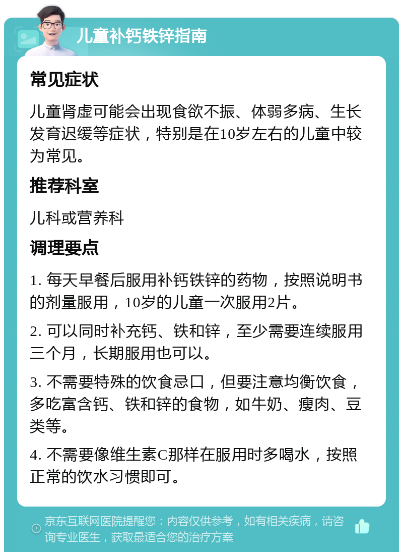 儿童补钙铁锌指南 常见症状 儿童肾虚可能会出现食欲不振、体弱多病、生长发育迟缓等症状，特别是在10岁左右的儿童中较为常见。 推荐科室 儿科或营养科 调理要点 1. 每天早餐后服用补钙铁锌的药物，按照说明书的剂量服用，10岁的儿童一次服用2片。 2. 可以同时补充钙、铁和锌，至少需要连续服用三个月，长期服用也可以。 3. 不需要特殊的饮食忌口，但要注意均衡饮食，多吃富含钙、铁和锌的食物，如牛奶、瘦肉、豆类等。 4. 不需要像维生素C那样在服用时多喝水，按照正常的饮水习惯即可。