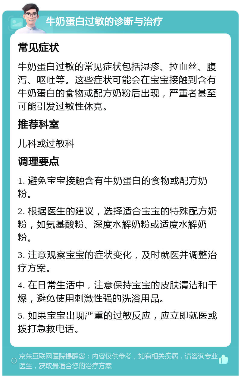 牛奶蛋白过敏的诊断与治疗 常见症状 牛奶蛋白过敏的常见症状包括湿疹、拉血丝、腹泻、呕吐等。这些症状可能会在宝宝接触到含有牛奶蛋白的食物或配方奶粉后出现，严重者甚至可能引发过敏性休克。 推荐科室 儿科或过敏科 调理要点 1. 避免宝宝接触含有牛奶蛋白的食物或配方奶粉。 2. 根据医生的建议，选择适合宝宝的特殊配方奶粉，如氨基酸粉、深度水解奶粉或适度水解奶粉。 3. 注意观察宝宝的症状变化，及时就医并调整治疗方案。 4. 在日常生活中，注意保持宝宝的皮肤清洁和干燥，避免使用刺激性强的洗浴用品。 5. 如果宝宝出现严重的过敏反应，应立即就医或拨打急救电话。