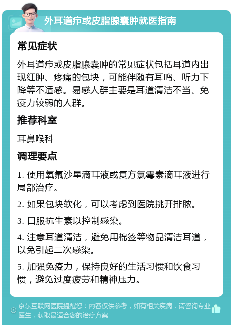 外耳道疖或皮脂腺囊肿就医指南 常见症状 外耳道疖或皮脂腺囊肿的常见症状包括耳道内出现红肿、疼痛的包块，可能伴随有耳鸣、听力下降等不适感。易感人群主要是耳道清洁不当、免疫力较弱的人群。 推荐科室 耳鼻喉科 调理要点 1. 使用氧氟沙星滴耳液或复方氯霉素滴耳液进行局部治疗。 2. 如果包块软化，可以考虑到医院挑开排脓。 3. 口服抗生素以控制感染。 4. 注意耳道清洁，避免用棉签等物品清洁耳道，以免引起二次感染。 5. 加强免疫力，保持良好的生活习惯和饮食习惯，避免过度疲劳和精神压力。