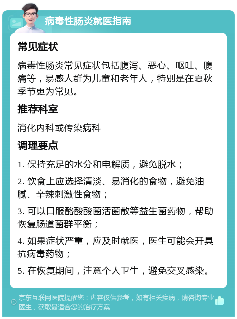 病毒性肠炎就医指南 常见症状 病毒性肠炎常见症状包括腹泻、恶心、呕吐、腹痛等，易感人群为儿童和老年人，特别是在夏秋季节更为常见。 推荐科室 消化内科或传染病科 调理要点 1. 保持充足的水分和电解质，避免脱水； 2. 饮食上应选择清淡、易消化的食物，避免油腻、辛辣刺激性食物； 3. 可以口服酪酸酸菌活菌散等益生菌药物，帮助恢复肠道菌群平衡； 4. 如果症状严重，应及时就医，医生可能会开具抗病毒药物； 5. 在恢复期间，注意个人卫生，避免交叉感染。