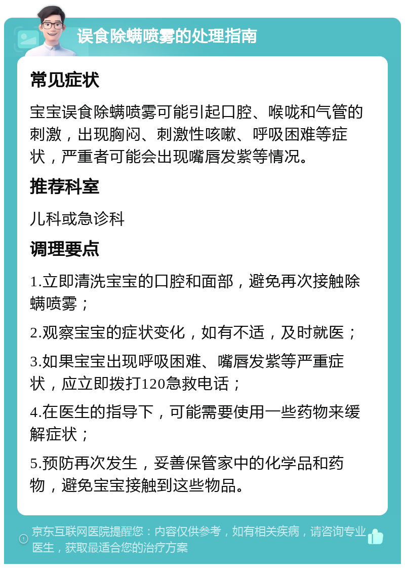 误食除螨喷雾的处理指南 常见症状 宝宝误食除螨喷雾可能引起口腔、喉咙和气管的刺激，出现胸闷、刺激性咳嗽、呼吸困难等症状，严重者可能会出现嘴唇发紫等情况。 推荐科室 儿科或急诊科 调理要点 1.立即清洗宝宝的口腔和面部，避免再次接触除螨喷雾； 2.观察宝宝的症状变化，如有不适，及时就医； 3.如果宝宝出现呼吸困难、嘴唇发紫等严重症状，应立即拨打120急救电话； 4.在医生的指导下，可能需要使用一些药物来缓解症状； 5.预防再次发生，妥善保管家中的化学品和药物，避免宝宝接触到这些物品。