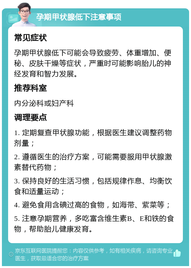 孕期甲状腺低下注意事项 常见症状 孕期甲状腺低下可能会导致疲劳、体重增加、便秘、皮肤干燥等症状，严重时可能影响胎儿的神经发育和智力发展。 推荐科室 内分泌科或妇产科 调理要点 1. 定期复查甲状腺功能，根据医生建议调整药物剂量； 2. 遵循医生的治疗方案，可能需要服用甲状腺激素替代药物； 3. 保持良好的生活习惯，包括规律作息、均衡饮食和适量运动； 4. 避免食用含碘过高的食物，如海带、紫菜等； 5. 注意孕期营养，多吃富含维生素B、E和铁的食物，帮助胎儿健康发育。