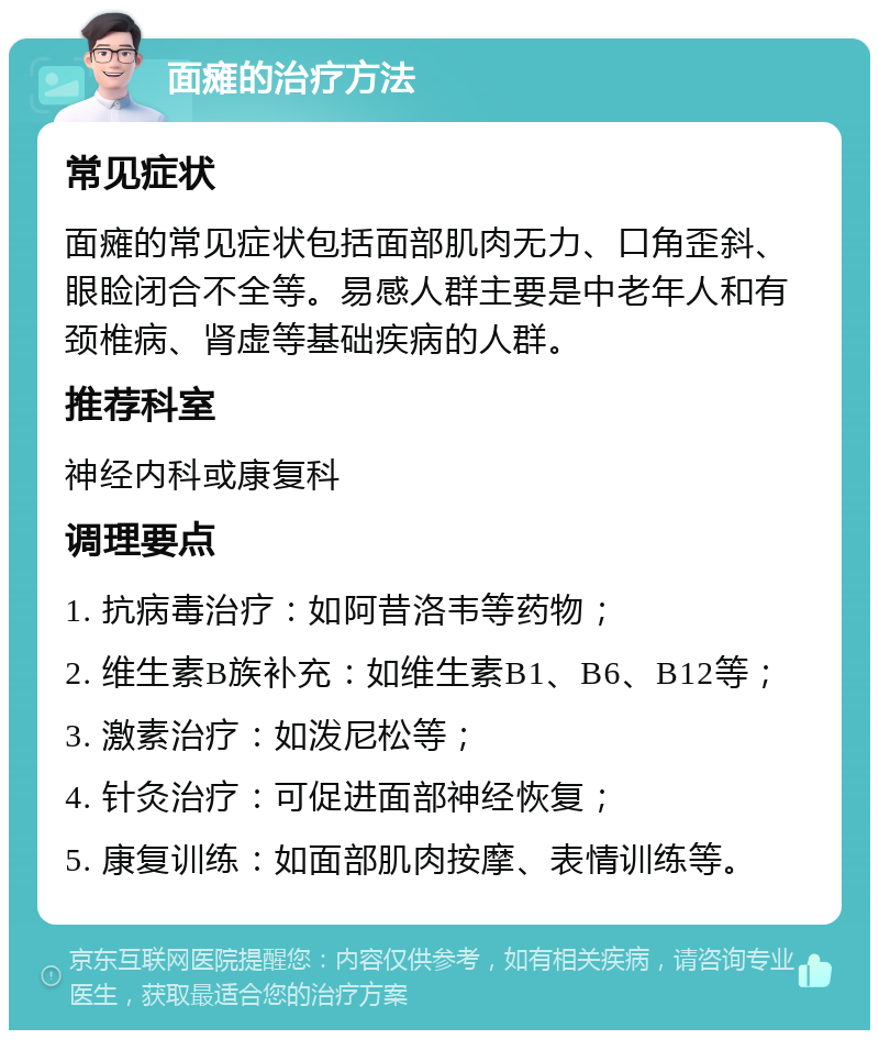 面瘫的治疗方法 常见症状 面瘫的常见症状包括面部肌肉无力、口角歪斜、眼睑闭合不全等。易感人群主要是中老年人和有颈椎病、肾虚等基础疾病的人群。 推荐科室 神经内科或康复科 调理要点 1. 抗病毒治疗：如阿昔洛韦等药物； 2. 维生素B族补充：如维生素B1、B6、B12等； 3. 激素治疗：如泼尼松等； 4. 针灸治疗：可促进面部神经恢复； 5. 康复训练：如面部肌肉按摩、表情训练等。