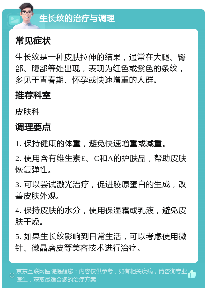 生长纹的治疗与调理 常见症状 生长纹是一种皮肤拉伸的结果，通常在大腿、臀部、腹部等处出现，表现为红色或紫色的条纹，多见于青春期、怀孕或快速增重的人群。 推荐科室 皮肤科 调理要点 1. 保持健康的体重，避免快速增重或减重。 2. 使用含有维生素E、C和A的护肤品，帮助皮肤恢复弹性。 3. 可以尝试激光治疗，促进胶原蛋白的生成，改善皮肤外观。 4. 保持皮肤的水分，使用保湿霜或乳液，避免皮肤干燥。 5. 如果生长纹影响到日常生活，可以考虑使用微针、微晶磨皮等美容技术进行治疗。