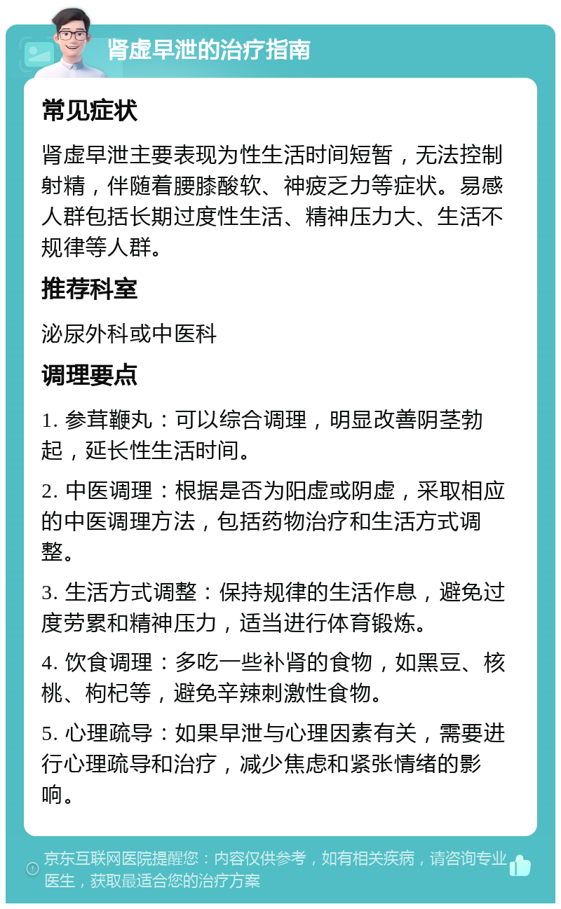 肾虚早泄的治疗指南 常见症状 肾虚早泄主要表现为性生活时间短暂，无法控制射精，伴随着腰膝酸软、神疲乏力等症状。易感人群包括长期过度性生活、精神压力大、生活不规律等人群。 推荐科室 泌尿外科或中医科 调理要点 1. 参茸鞭丸：可以综合调理，明显改善阴茎勃起，延长性生活时间。 2. 中医调理：根据是否为阳虚或阴虚，采取相应的中医调理方法，包括药物治疗和生活方式调整。 3. 生活方式调整：保持规律的生活作息，避免过度劳累和精神压力，适当进行体育锻炼。 4. 饮食调理：多吃一些补肾的食物，如黑豆、核桃、枸杞等，避免辛辣刺激性食物。 5. 心理疏导：如果早泄与心理因素有关，需要进行心理疏导和治疗，减少焦虑和紧张情绪的影响。