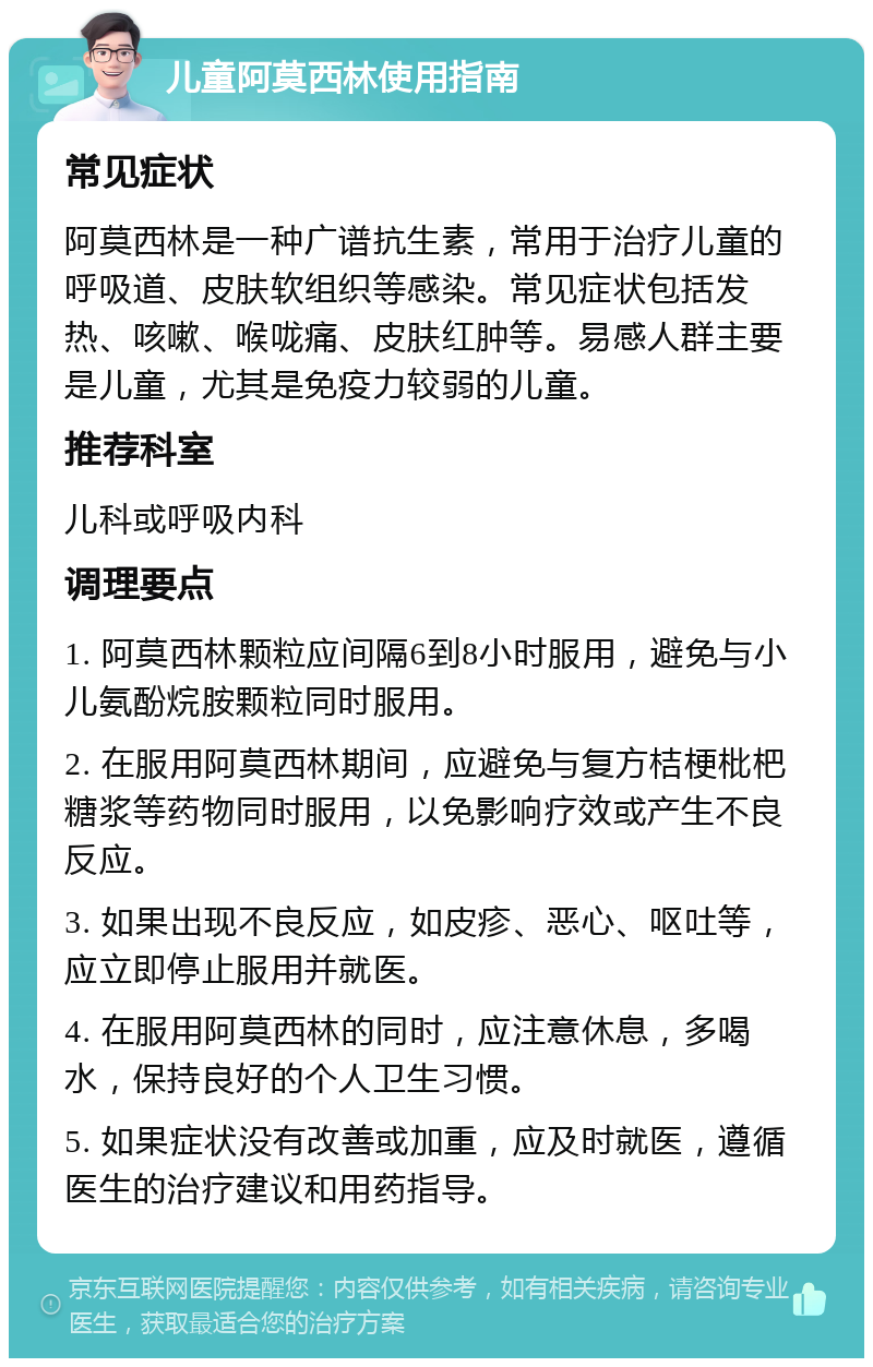 儿童阿莫西林使用指南 常见症状 阿莫西林是一种广谱抗生素，常用于治疗儿童的呼吸道、皮肤软组织等感染。常见症状包括发热、咳嗽、喉咙痛、皮肤红肿等。易感人群主要是儿童，尤其是免疫力较弱的儿童。 推荐科室 儿科或呼吸内科 调理要点 1. 阿莫西林颗粒应间隔6到8小时服用，避免与小儿氨酚烷胺颗粒同时服用。 2. 在服用阿莫西林期间，应避免与复方桔梗枇杷糖浆等药物同时服用，以免影响疗效或产生不良反应。 3. 如果出现不良反应，如皮疹、恶心、呕吐等，应立即停止服用并就医。 4. 在服用阿莫西林的同时，应注意休息，多喝水，保持良好的个人卫生习惯。 5. 如果症状没有改善或加重，应及时就医，遵循医生的治疗建议和用药指导。