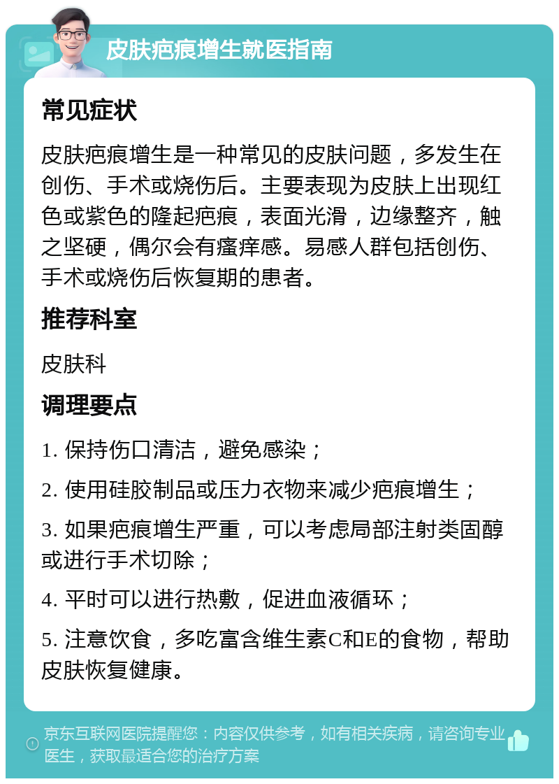 皮肤疤痕增生就医指南 常见症状 皮肤疤痕增生是一种常见的皮肤问题，多发生在创伤、手术或烧伤后。主要表现为皮肤上出现红色或紫色的隆起疤痕，表面光滑，边缘整齐，触之坚硬，偶尔会有瘙痒感。易感人群包括创伤、手术或烧伤后恢复期的患者。 推荐科室 皮肤科 调理要点 1. 保持伤口清洁，避免感染； 2. 使用硅胶制品或压力衣物来减少疤痕增生； 3. 如果疤痕增生严重，可以考虑局部注射类固醇或进行手术切除； 4. 平时可以进行热敷，促进血液循环； 5. 注意饮食，多吃富含维生素C和E的食物，帮助皮肤恢复健康。