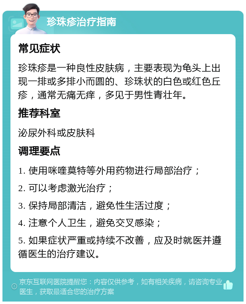 珍珠疹治疗指南 常见症状 珍珠疹是一种良性皮肤病，主要表现为龟头上出现一排或多排小而圆的、珍珠状的白色或红色丘疹，通常无痛无痒，多见于男性青壮年。 推荐科室 泌尿外科或皮肤科 调理要点 1. 使用咪喹莫特等外用药物进行局部治疗； 2. 可以考虑激光治疗； 3. 保持局部清洁，避免性生活过度； 4. 注意个人卫生，避免交叉感染； 5. 如果症状严重或持续不改善，应及时就医并遵循医生的治疗建议。