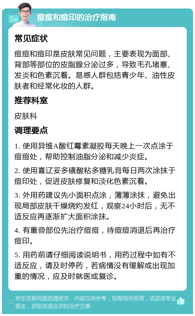 痘痘和痘印的治疗指南 常见症状 痘痘和痘印是皮肤常见问题，主要表现为面部、背部等部位的皮脂腺分泌过多，导致毛孔堵塞、发炎和色素沉着。易感人群包括青少年、油性皮肤者和经常化妆的人群。 推荐科室 皮肤科 调理要点 1. 使用异维A酸红霉素凝胶每天晚上一次点涂于痘痘处，帮助控制油脂分泌和减少炎症。 2. 使用喜辽妥多磺酸粘多糖乳膏每日两次涂抹于痘印处，促进皮肤修复和淡化色素沉着。 3. 外用药建议先小面积点涂，薄薄涂抹，避免出现局部皮肤干燥烧灼发红，观察24小时后，无不适反应再逐渐扩大面积涂抹。 4. 有重叠部位先治疗痘痘，待痘痘消退后再治疗痘印。 5. 用药前请仔细阅读说明书，用药过程中如有不适反应，请及时停药，若病情没有缓解或出现加重的情况，应及时就医或复诊。