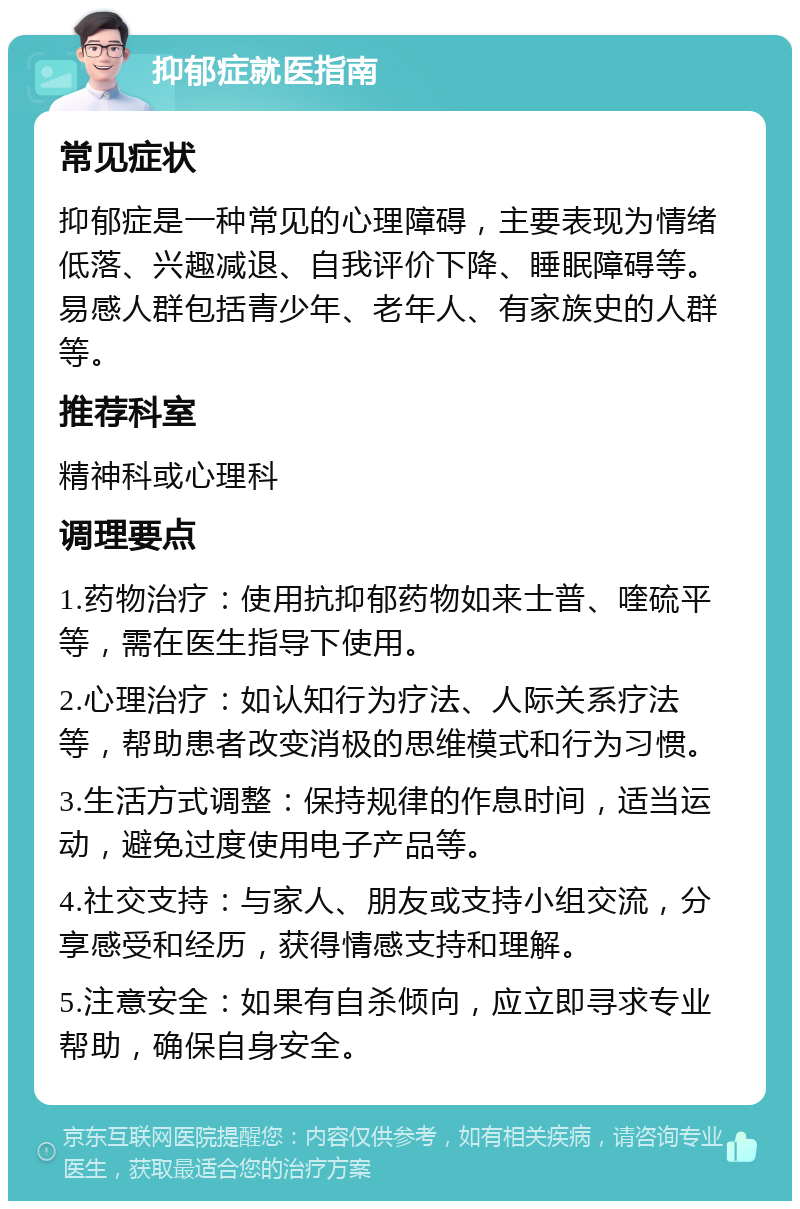 抑郁症就医指南 常见症状 抑郁症是一种常见的心理障碍，主要表现为情绪低落、兴趣减退、自我评价下降、睡眠障碍等。易感人群包括青少年、老年人、有家族史的人群等。 推荐科室 精神科或心理科 调理要点 1.药物治疗：使用抗抑郁药物如来士普、喹硫平等，需在医生指导下使用。 2.心理治疗：如认知行为疗法、人际关系疗法等，帮助患者改变消极的思维模式和行为习惯。 3.生活方式调整：保持规律的作息时间，适当运动，避免过度使用电子产品等。 4.社交支持：与家人、朋友或支持小组交流，分享感受和经历，获得情感支持和理解。 5.注意安全：如果有自杀倾向，应立即寻求专业帮助，确保自身安全。