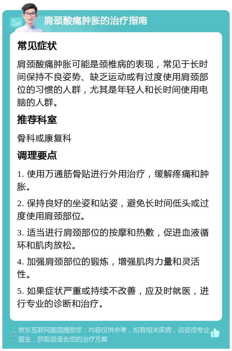 肩颈酸痛肿胀的治疗指南 常见症状 肩颈酸痛肿胀可能是颈椎病的表现，常见于长时间保持不良姿势、缺乏运动或有过度使用肩颈部位的习惯的人群，尤其是年轻人和长时间使用电脑的人群。 推荐科室 骨科或康复科 调理要点 1. 使用万通筋骨贴进行外用治疗，缓解疼痛和肿胀。 2. 保持良好的坐姿和站姿，避免长时间低头或过度使用肩颈部位。 3. 适当进行肩颈部位的按摩和热敷，促进血液循环和肌肉放松。 4. 加强肩颈部位的锻炼，增强肌肉力量和灵活性。 5. 如果症状严重或持续不改善，应及时就医，进行专业的诊断和治疗。