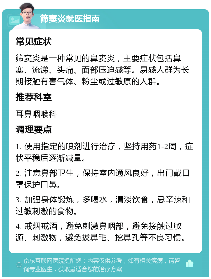 筛窦炎就医指南 常见症状 筛窦炎是一种常见的鼻窦炎，主要症状包括鼻塞、流涕、头痛、面部压迫感等。易感人群为长期接触有害气体、粉尘或过敏原的人群。 推荐科室 耳鼻咽喉科 调理要点 1. 使用指定的喷剂进行治疗，坚持用药1-2周，症状平稳后逐渐减量。 2. 注意鼻部卫生，保持室内通风良好，出门戴口罩保护口鼻。 3. 加强身体锻炼，多喝水，清淡饮食，忌辛辣和过敏刺激的食物。 4. 戒烟戒酒，避免刺激鼻咽部，避免接触过敏源、刺激物，避免拔鼻毛、挖鼻孔等不良习惯。