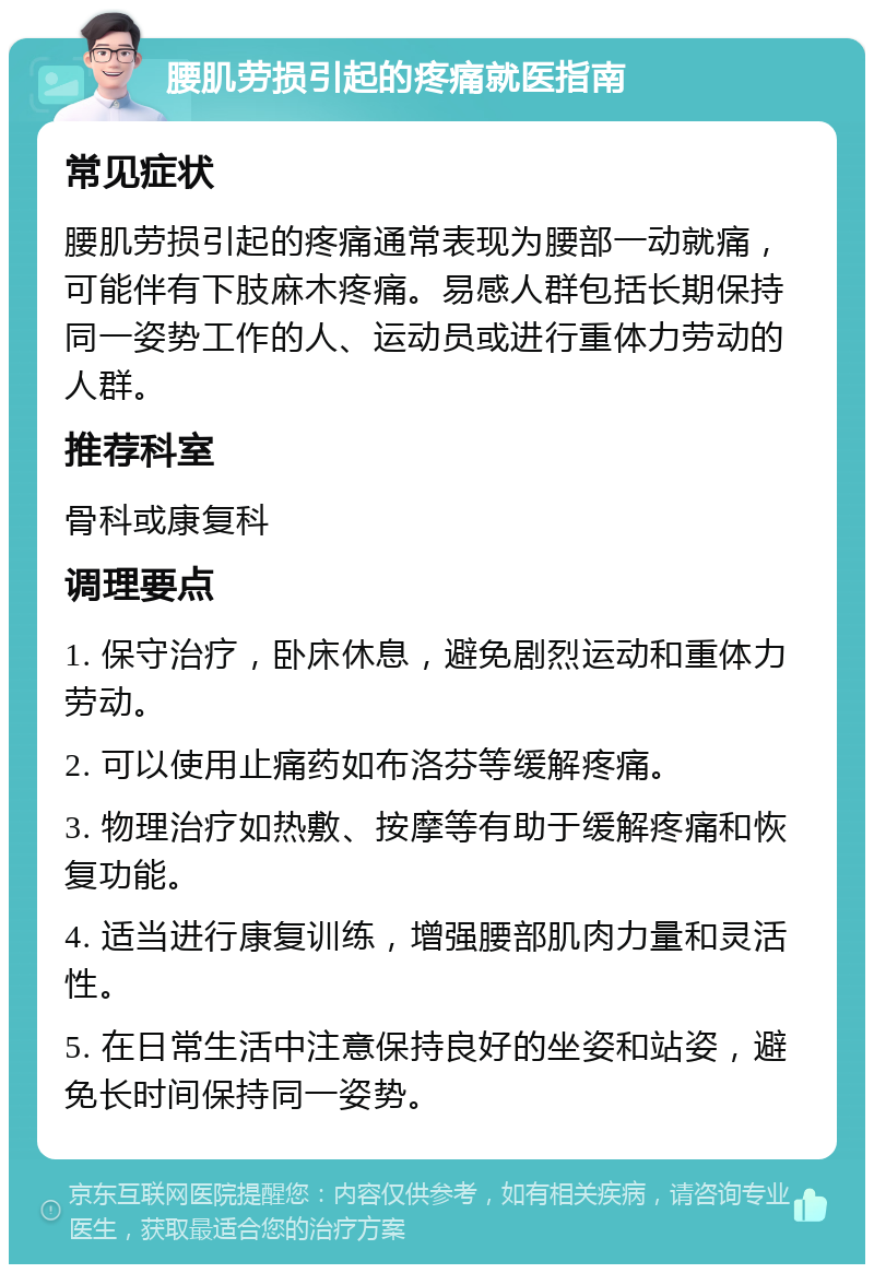 腰肌劳损引起的疼痛就医指南 常见症状 腰肌劳损引起的疼痛通常表现为腰部一动就痛，可能伴有下肢麻木疼痛。易感人群包括长期保持同一姿势工作的人、运动员或进行重体力劳动的人群。 推荐科室 骨科或康复科 调理要点 1. 保守治疗，卧床休息，避免剧烈运动和重体力劳动。 2. 可以使用止痛药如布洛芬等缓解疼痛。 3. 物理治疗如热敷、按摩等有助于缓解疼痛和恢复功能。 4. 适当进行康复训练，增强腰部肌肉力量和灵活性。 5. 在日常生活中注意保持良好的坐姿和站姿，避免长时间保持同一姿势。