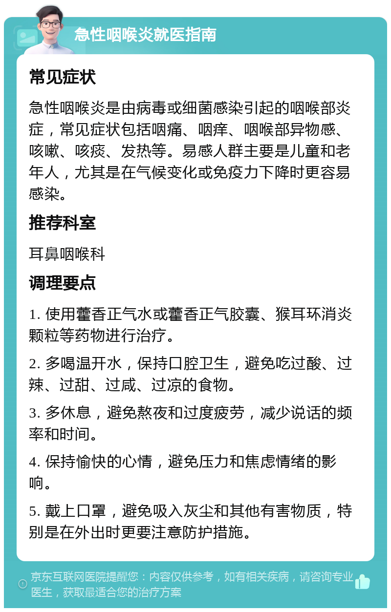 急性咽喉炎就医指南 常见症状 急性咽喉炎是由病毒或细菌感染引起的咽喉部炎症，常见症状包括咽痛、咽痒、咽喉部异物感、咳嗽、咳痰、发热等。易感人群主要是儿童和老年人，尤其是在气候变化或免疫力下降时更容易感染。 推荐科室 耳鼻咽喉科 调理要点 1. 使用藿香正气水或藿香正气胶囊、猴耳环消炎颗粒等药物进行治疗。 2. 多喝温开水，保持口腔卫生，避免吃过酸、过辣、过甜、过咸、过凉的食物。 3. 多休息，避免熬夜和过度疲劳，减少说话的频率和时间。 4. 保持愉快的心情，避免压力和焦虑情绪的影响。 5. 戴上口罩，避免吸入灰尘和其他有害物质，特别是在外出时更要注意防护措施。