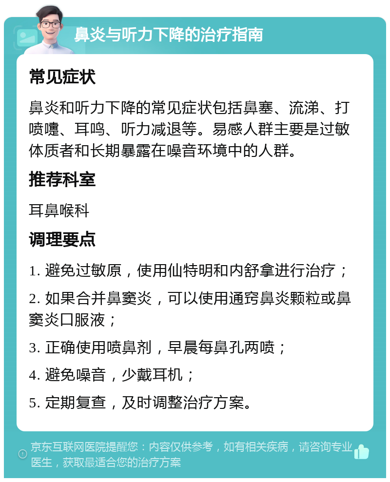 鼻炎与听力下降的治疗指南 常见症状 鼻炎和听力下降的常见症状包括鼻塞、流涕、打喷嚏、耳鸣、听力减退等。易感人群主要是过敏体质者和长期暴露在噪音环境中的人群。 推荐科室 耳鼻喉科 调理要点 1. 避免过敏原，使用仙特明和内舒拿进行治疗； 2. 如果合并鼻窦炎，可以使用通窍鼻炎颗粒或鼻窦炎口服液； 3. 正确使用喷鼻剂，早晨每鼻孔两喷； 4. 避免噪音，少戴耳机； 5. 定期复查，及时调整治疗方案。