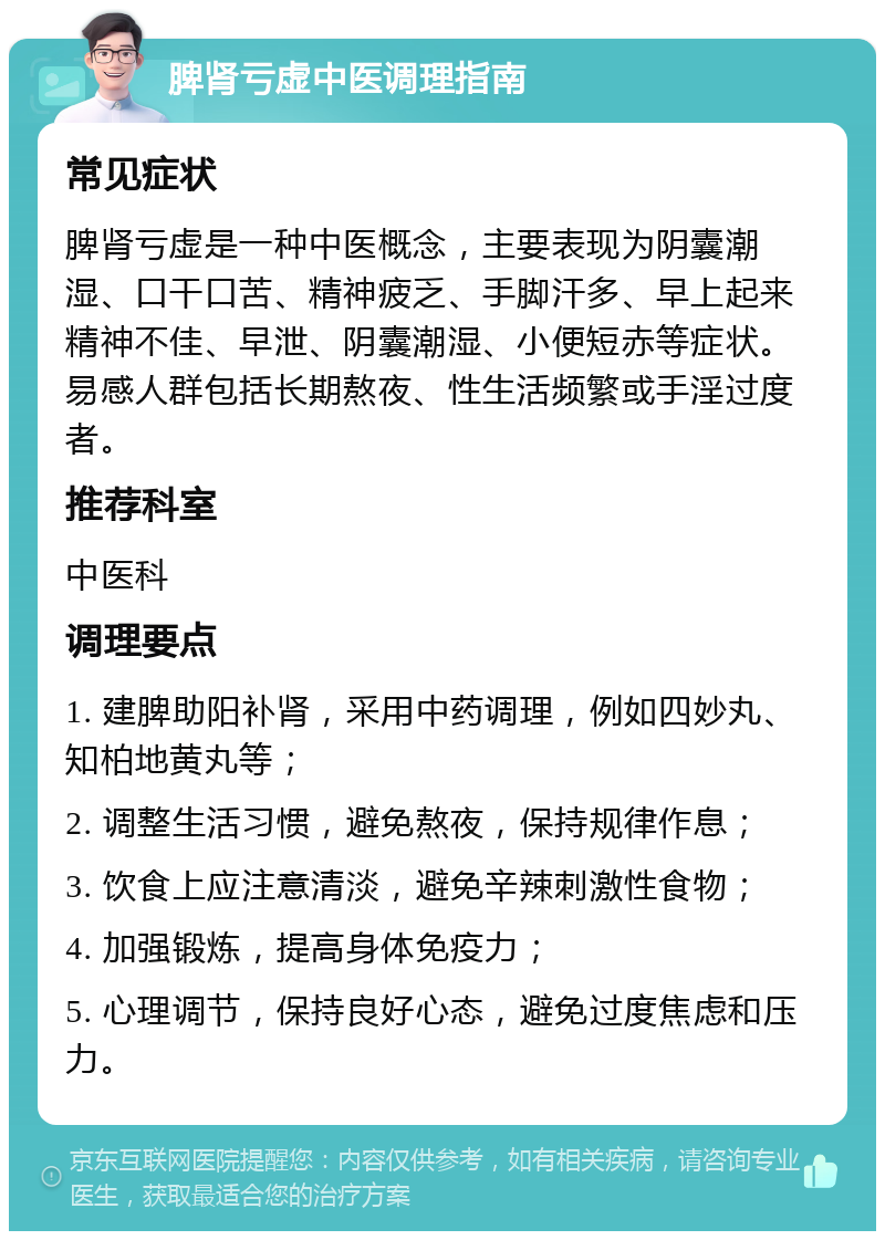 脾肾亏虚中医调理指南 常见症状 脾肾亏虚是一种中医概念，主要表现为阴囊潮湿、口干口苦、精神疲乏、手脚汗多、早上起来精神不佳、早泄、阴囊潮湿、小便短赤等症状。易感人群包括长期熬夜、性生活频繁或手淫过度者。 推荐科室 中医科 调理要点 1. 建脾助阳补肾，采用中药调理，例如四妙丸、知柏地黄丸等； 2. 调整生活习惯，避免熬夜，保持规律作息； 3. 饮食上应注意清淡，避免辛辣刺激性食物； 4. 加强锻炼，提高身体免疫力； 5. 心理调节，保持良好心态，避免过度焦虑和压力。