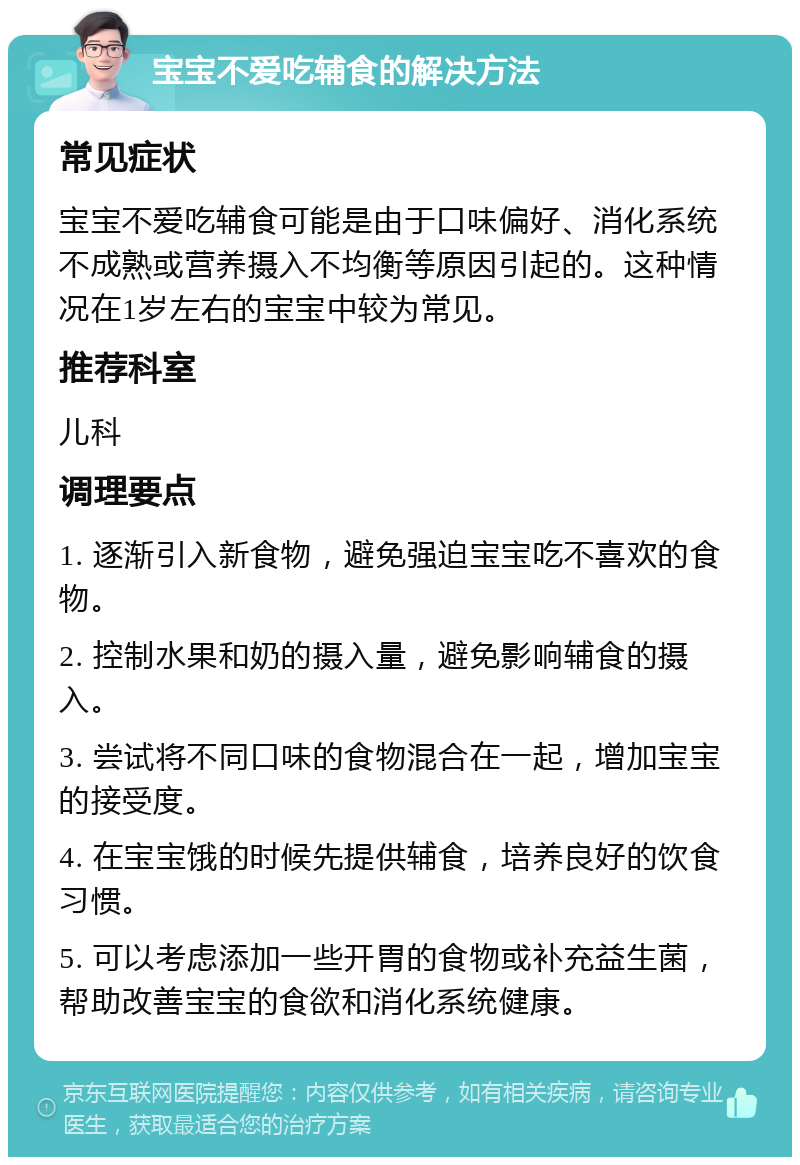 宝宝不爱吃辅食的解决方法 常见症状 宝宝不爱吃辅食可能是由于口味偏好、消化系统不成熟或营养摄入不均衡等原因引起的。这种情况在1岁左右的宝宝中较为常见。 推荐科室 儿科 调理要点 1. 逐渐引入新食物，避免强迫宝宝吃不喜欢的食物。 2. 控制水果和奶的摄入量，避免影响辅食的摄入。 3. 尝试将不同口味的食物混合在一起，增加宝宝的接受度。 4. 在宝宝饿的时候先提供辅食，培养良好的饮食习惯。 5. 可以考虑添加一些开胃的食物或补充益生菌，帮助改善宝宝的食欲和消化系统健康。